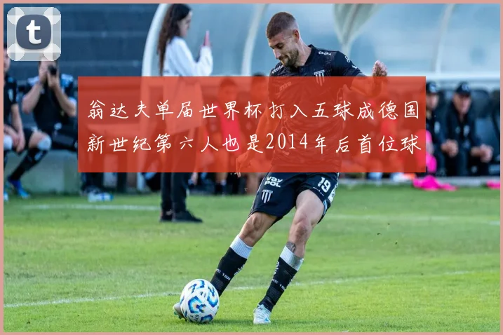 翁达夫单届世界杯打入五球成德国新世纪第六人也是2014年后首位球员