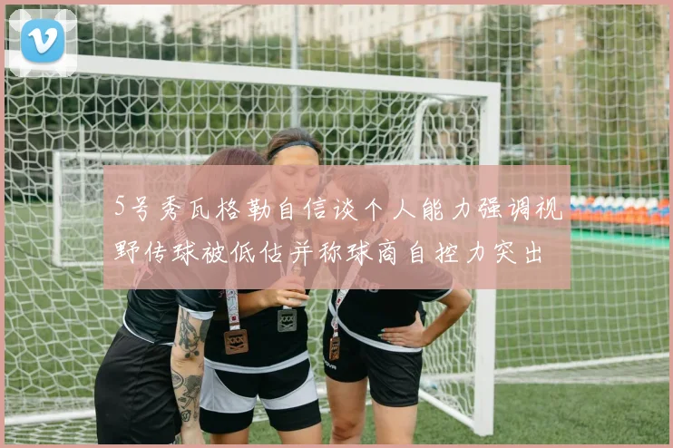 5号秀瓦格勒自信谈个人能力强调视野传球被低估并称球商自控力突出