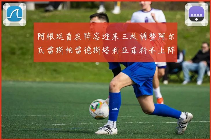 阿根廷首发阵容迎来三处调整阿尔瓦雷斯帕雷德斯塔利亚菲科齐上阵