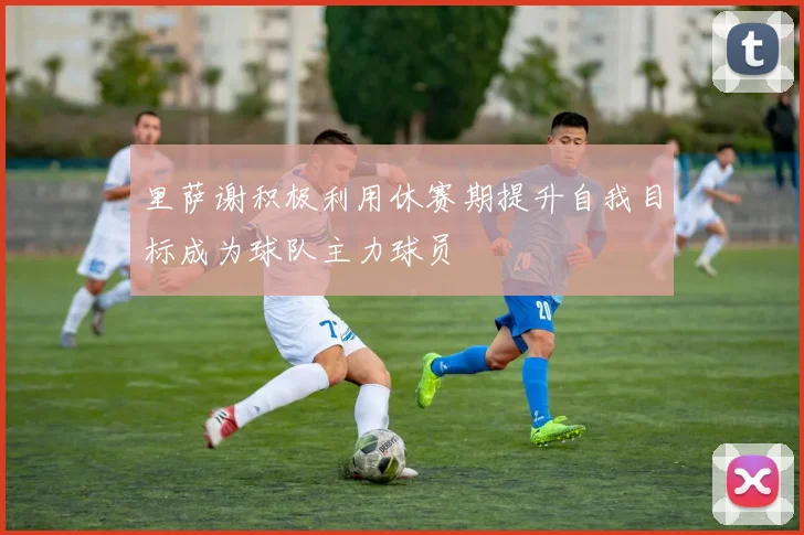 里萨谢积极利用休赛期提升自我目标成为球队主力球员
