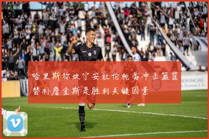 哈里斯称坎宁安杜伦轮番冲击篮筐替补詹金斯是胜利关键因素
