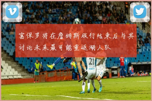 富保罗将在詹姆斯旅行结束后与其讨论未来最可能重返湖人队