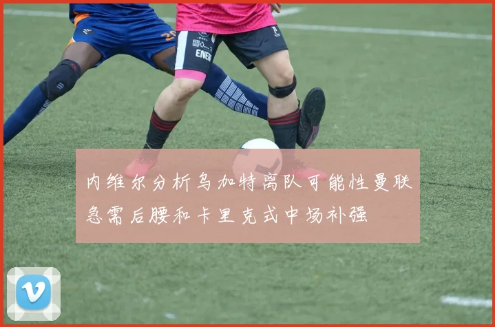 内维尔分析乌加特离队可能性曼联急需后腰和卡里克式中场补强