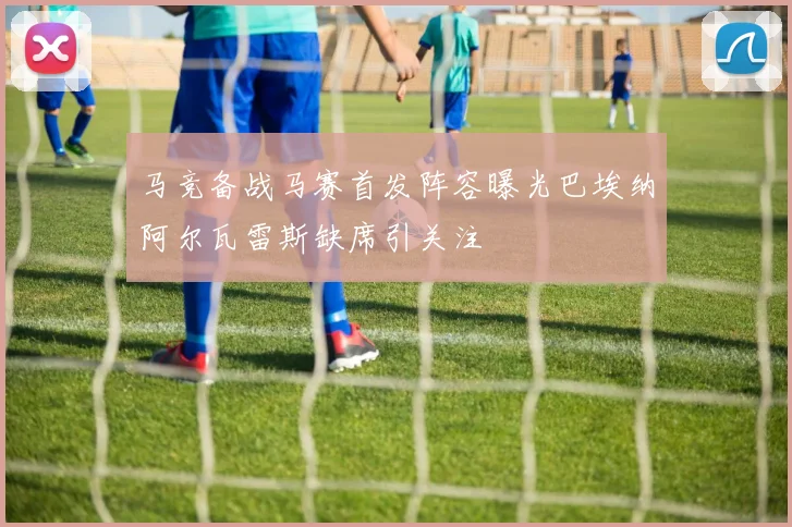 马竞备战马赛首发阵容曝光巴埃纳阿尔瓦雷斯缺席引关注