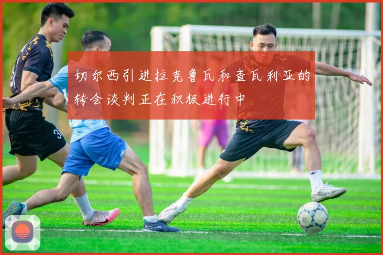 切尔西引进拉克鲁瓦和查瓦利亚的转会谈判正在积极进行中