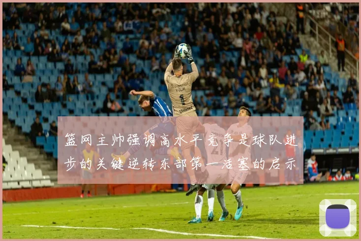 篮网主帅强调高水平竞争是球队进步的关键逆转东部第一活塞的启示
