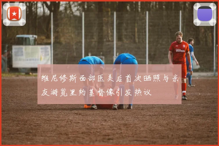 维尼修斯面部医美后首次晒照与亲友游览里约基督像引发热议