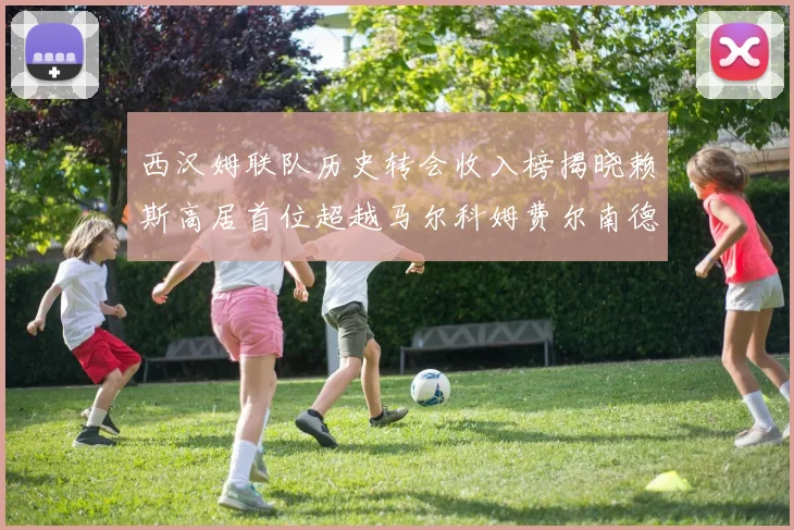 西汉姆联队历史转会收入榜揭晓赖斯高居首位超越马尔科姆费尔南德斯
