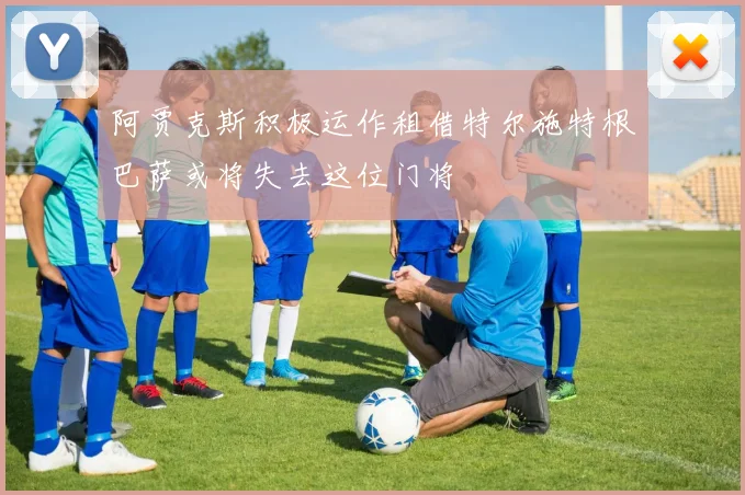 阿贾克斯积极运作租借特尔施特根巴萨或将失去这位门将