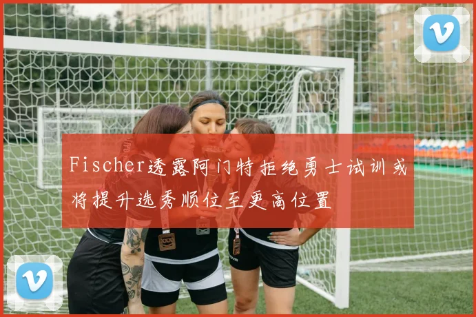 Fischer透露阿门特拒绝勇士试训或将提升选秀顺位至更高位置