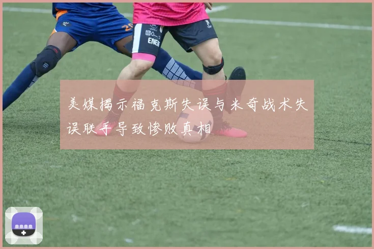 美媒揭示福克斯失误与米奇战术失误联手导致惨败真相