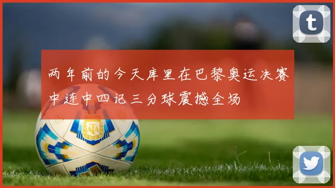 两年前的今天库里在巴黎奥运决赛中连中四记三分球震撼全场