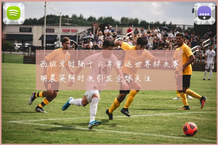 西班牙时隔十六年重返世界杯决赛明晨英阿对决引发全球关注