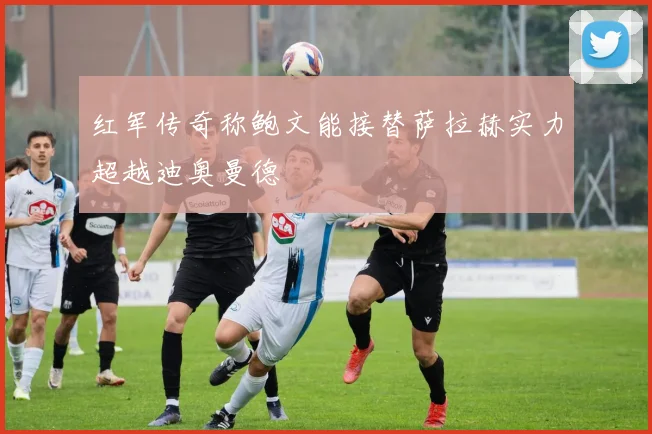 红军传奇称鲍文能接替萨拉赫实力超越迪奥曼德