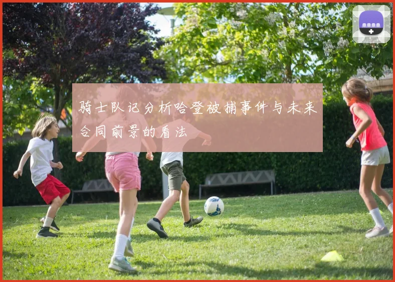 骑士队记分析哈登被捕事件与未来合同前景的看法