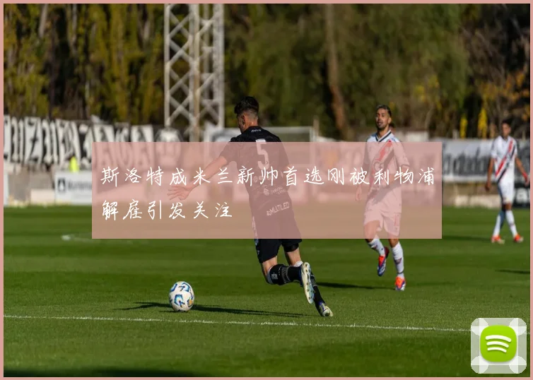 斯洛特成米兰新帅首选刚被利物浦解雇引发关注