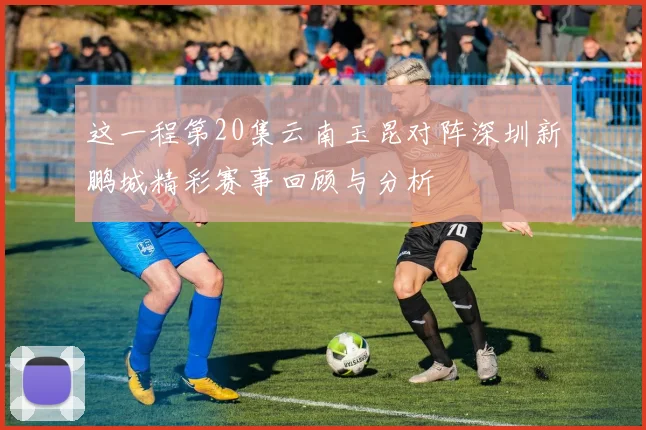 这一程第20集云南玉昆对阵深圳新鹏城精彩赛事回顾与分析