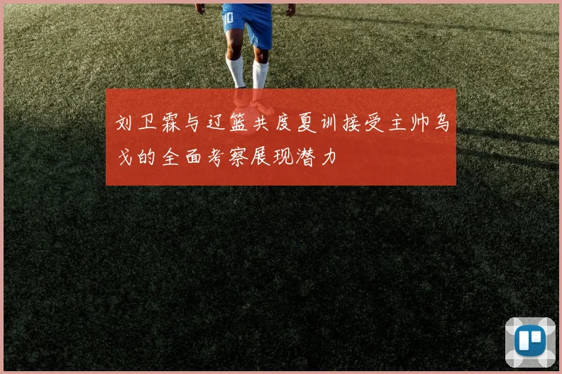 刘卫霖与辽篮共度夏训接受主帅乌戈的全面考察展现潜力