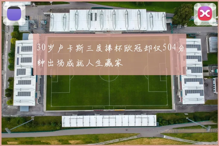 30岁卢卡斯三度捧杯欧冠却仅504分钟出场成就人生赢家