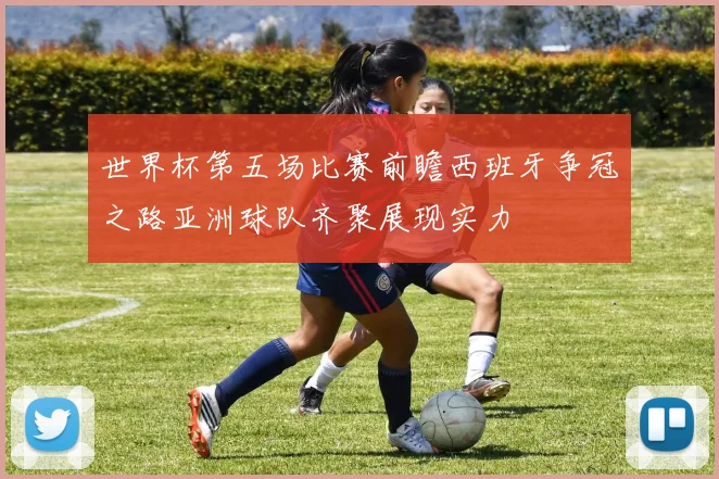 世界杯第五场比赛前瞻西班牙争冠之路亚洲球队齐聚展现实力