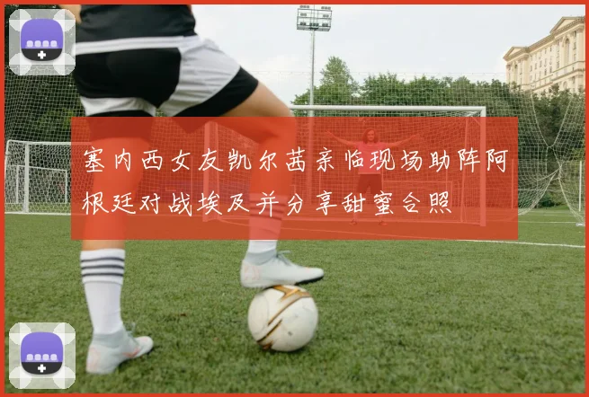 塞内西女友凯尔茜亲临现场助阵阿根廷对战埃及并分享甜蜜合照