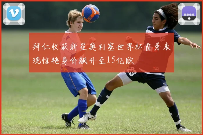 拜仁收获新星奥利塞世界杯首秀表现惊艳身价飙升至15亿欧