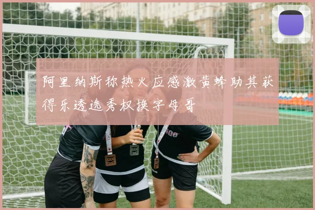 阿里纳斯称热火应感激黄蜂助其获得乐透选秀权换字母哥