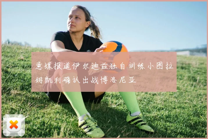 意媒报道伊尔迪兹独自训练小图拉姆凯利确认出战博洛尼亚