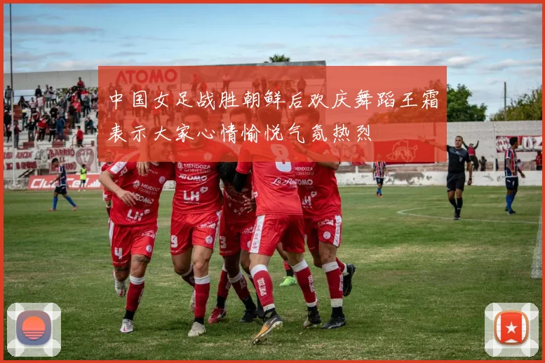 中国女足战胜朝鲜后欢庆舞蹈王霜表示大家心情愉悦气氛热烈