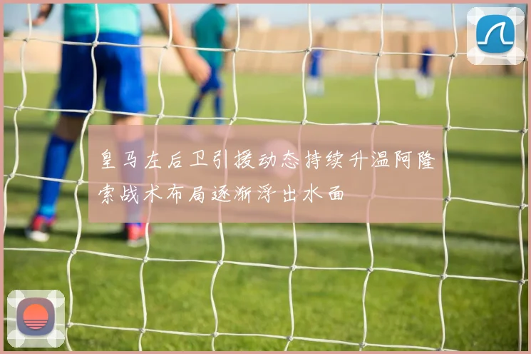 皇马左后卫引援动态持续升温阿隆索战术布局逐渐浮出水面