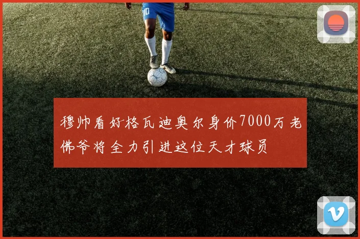 穆帅看好格瓦迪奥尔身价7000万老佛爷将全力引进这位天才球员