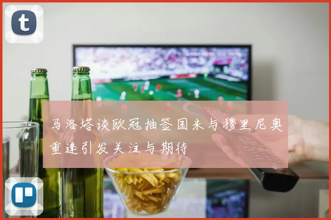 马洛塔谈欧冠抽签国米与穆里尼奥重逢引发关注与期待