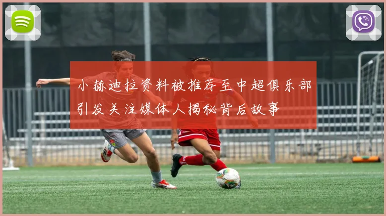 小赫迪拉资料被推荐至中超俱乐部引发关注媒体人揭秘背后故事