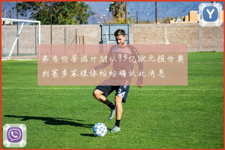 弗洛伦蒂诺计划以15亿欧元报价奥利塞多家媒体纷纷确认此消息