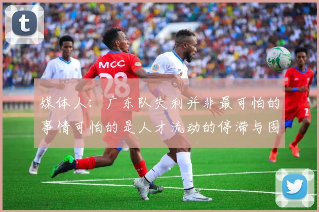 媒体人：广东队失利并非最可怕的事情可怕的是人才流动的停滞与固化