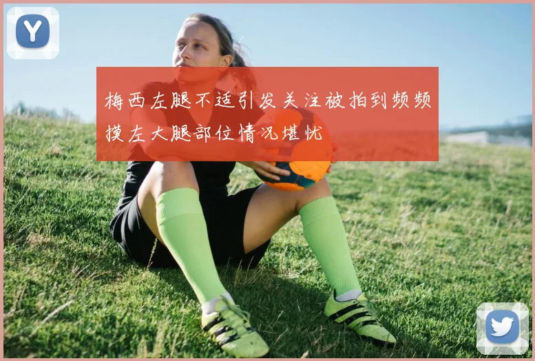 梅西左腿不适引发关注被拍到频频摸左大腿部位情况堪忧