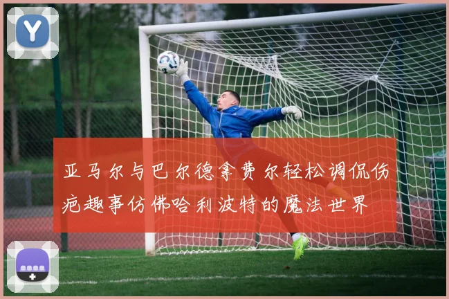 亚马尔与巴尔德拿费尔轻松调侃伤疤趣事仿佛哈利波特的魔法世界