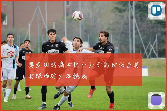 奥多姆悲痛回忆小儿子离世仍坚持打球面对生活挑战