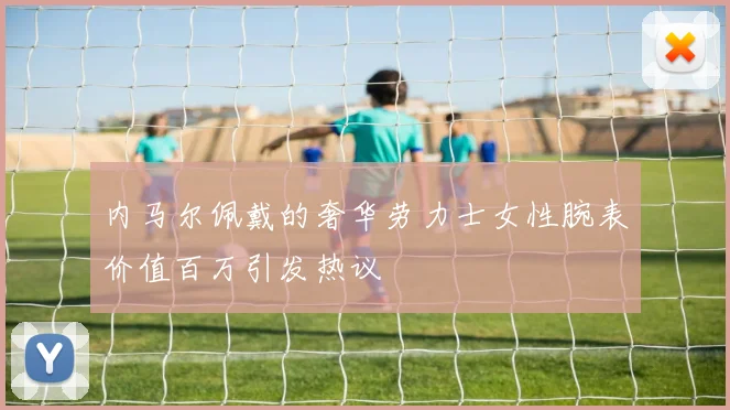 内马尔佩戴的奢华劳力士女性腕表价值百万引发热议